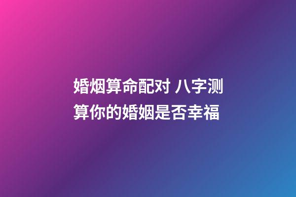 婚烟算命配对 八字测算你的婚姻是否幸福